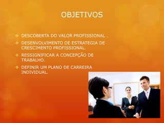 OBJETIVOS

 DESCOBERTA DO VALOR PROFISSIONAL .
 DESENVOLVIMENTO DE ESTRATEGIA DE
  CRESCIMENTO PROFISSIONAL.
 RESSIGNIFICAR A CONCEPÇÃO DE
  TRABALHO.
 DEFINIR UM PLANO DE CARREIRA
  INDIVIDUAL.
 