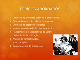 TÓPICOS ABORDADOS

 Definição de diretrizes pessoais e profissionais;
 Desenvolvimento de hábitos de sucesso;
 Definição de objetivos realistas;
 Mapeamento de rede de relacionamentos;
 Mapeamento de expectativas de valor;
 Definição de foco de ação;
 Análise de competitividade;
 Plano de ação;
 Gerenciamento de progressos.
 