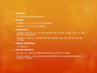  TURMAS:
   20 PESSOAS, NO MÁXIMO.
 DATAS:
   TURMA 1:12, 13,14 E 15 DE ABRIL.
   TURMA 2: 21 E 22 DE ABRIL.
 HORÁRIOS:
   TURMA 1:DIAS 12 E 13: DE 18:00h ÀS 21:30h; DIAS 14 E 15: DE
   09:00h ÀS13:00h.
   TURMA 2: DIA 21, DE 09:00h ÀS 18:00h; DIA 22, DE 09:00h ÀS
   17:00h
 CARGA HORÁRIA:
   15 HORAS.
 INVESTIMENTO:
   R$ 300,00, SEM ACOMPANHAMENTO APÓS O CURSO.
   OU R$ 500,00, COM 02(DUAS) SESSÕES DE ACOMPANHAMENTO,
   APÓS O CURSO.
 