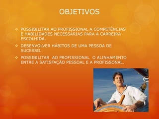 OBJETIVOS

 POSSIBILITAR AO PROFISSIONAL A COMPETÊNCIAS
  E HABILIDADES NECESSÁRIAS PARA A CARREIRA
  ESCOLHIDA.
 DESENVOLVER HÁBITOS DE UMA PESSOA DE
  SUCESSO.
 POSSIBILITAR AO PROFISSIONAL O ALINHAMENTO
  ENTRE A SATISFAÇÃO PESSOAL E A PROFISSONAL.
 