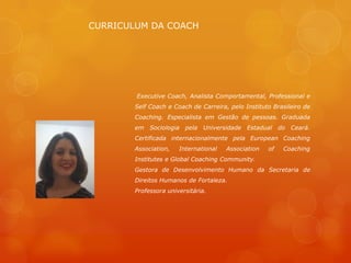 CURRICULUM DA COACH




        Executive Coach, Analista Comportamental, Professional e
       Self Coach e Coach de Carreira, pelo Instituto Brasileiro de
       Coaching. Especialista em Gestão de pessoas. Graduada
       em Sociologia pela Universidade Estadual do Ceará.
       Certificada internacionalmente pela European Coaching
       Association,   International   Association   of   Coaching
       Institutes e Global Coaching Community.
       Gestora de Desenvolvimento Humano da Secretaria de
       Direitos Humanos de Fortaleza.
       Professora universitária.
 