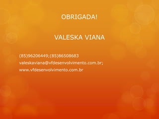 OBRIGADA!


               VALESKA VIANA

(85)96206449;(85)86508683
valeskaviana@vfdesenvolvimento.com.br;
www.vfdesenvolvimento.com.br
 