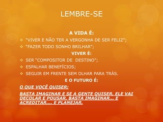 LEMBRE-SE

                     A VIDA É:
 “VIVER E NÃO TER A VERGONHA DE SER FELIZ”;
 “FAZER TODO SONHO BRILHAR”;
                     VIVER É:
 SER “COMPOSITOR DE DESTINO”;
 ESPALHAR BENEFÍCIOS;
 SEGUIR EM FRENTE SEM OLHAR PARA TRÁS.
                  E O FUTURO É:
O QUE VOCÊ QUISER;
BASTA IMAGINAR E SE A GENTE QUISER, ELE VAI
DECOLAR E POUSAR. BASTA IMAGINAR... E
ACREDITAR.... E PLANEJAR.
 