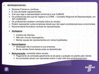  REPRESENTANTES:
 Pessoas Físicas ou Jurídicas;
 É uma atividade regulamentada;
 A lei que rege a representação comercial é a lei 4.886/65
 Os profissionais tem que ter registro no CORE – Conselho Regional de Representação, em
SP/ CORCESP;
 Os profissionais recebem comissão sobre as vendas;
 Podem representar outras empresas desde que não sejam produtos/serviços concorrentes;
 Recomendável formalizar contrato de representação;
 Vantagens:
 Carteira de Clientes;
 Não tem vínculo empregatício;
 Montar equipe de representantes em várias localidades;
 Desvantagens:
 Dedicação não é exclusiva à sua empresa;
 Se as vendas forem baixas pode se desestimular;
 Remuneração: comissão sobre vendas
 Pagamento da comissão geralmente se dá após a quitação do pedido pelo cliente;
 As comissões devem ser calculadas sobre o valor total dos produtos/serviços
 