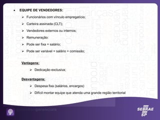  EQUIPE DE VENDEDORES:
 Funcionários com vínculo empregatício;
 Carteira assinada (CLT);
 Vendedores externos ou internos;
 Remuneração:
 Pode ser fixa = salário;
 Pode ser variável = salário + comissão;
Vantagens:
 Dedicação exclusiva;
Desvantagens:
 Despesa fixa (salários, encargos)
 Difícil montar equipe que atenda uma grande região territorial
 