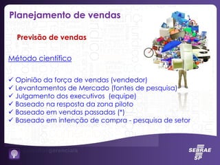 Método científico
 Opinião da força de vendas (vendedor)
 Levantamentos de Mercado (fontes de pesquisa)
 Julgamento dos executivos (equipe)
 Baseado na resposta da zona piloto
 Baseado em vendas passadas (*)
 Baseado em intenção de compra - pesquisa de setor
Previsão de vendas
Planejamento de vendas
 