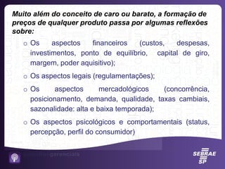 Muito além do conceito de caro ou barato, a formação de
preços de qualquer produto passa por algumas reflexões
sobre:
o Os aspectos financeiros (custos, despesas,
investimentos, ponto de equilíbrio, capital de giro,
margem, poder aquisitivo);
o Os aspectos legais (regulamentações);
o Os aspectos mercadológicos (concorrência,
posicionamento, demanda, qualidade, taxas cambiais,
sazonalidade: alta e baixa temporada);
o Os aspectos psicológicos e comportamentais (status,
percepção, perfil do consumidor)
 