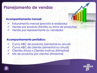 Acompanhamento mensal:
 Faturamento mensal (previsto e realizado)
 Venda por produto (família ou linha de produtos)
 Venda por representante ou vendedor
Acompanhamento periódico:
 Curva ABC de produtos (semestral ou anual)
 Curva ABC de clientes (semestral ou anual)
 Clientes Ativos x Clientes Inativos (trimestral)
 Mix de produtos por clientes (trimestral)
Planejamento de vendas
 