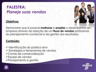 PALESTRA:
Planeje suas vendas
Objetivos:
Demonstrar que é possível melhorar e ampliar o desempenho da
empresa através da adoção de um fluxo de vendas profissional,
do planejamento comercial e da gestão dos resultados.
Conteúdo:
 Identificação do público-alvo
 Estratégias e ferramentas de vendas
Canais de comercialização
Equipe de vendas
Planejamento e gestão
 