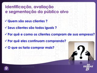 Identificação, avaliação
e segmentação do público alvo
 Quem são seus clientes ?
 Seus clientes são todos iguais ?
 Por quê e como os clientes compram de sua empresa?
 Por quê eles continuam comprando?
 O que os faria comprar mais?
 
