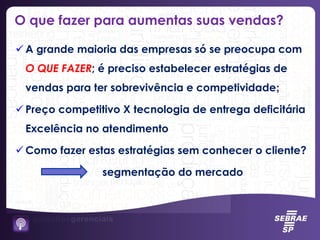 O que fazer para aumentas suas vendas?
 A grande maioria das empresas só se preocupa com
O QUE FAZER; é preciso estabelecer estratégias de
vendas para ter sobrevivência e competividade;
 Preço competitivo X tecnologia de entrega deficitária
Excelência no atendimento
 Como fazer estas estratégias sem conhecer o cliente?
segmentação do mercado
 