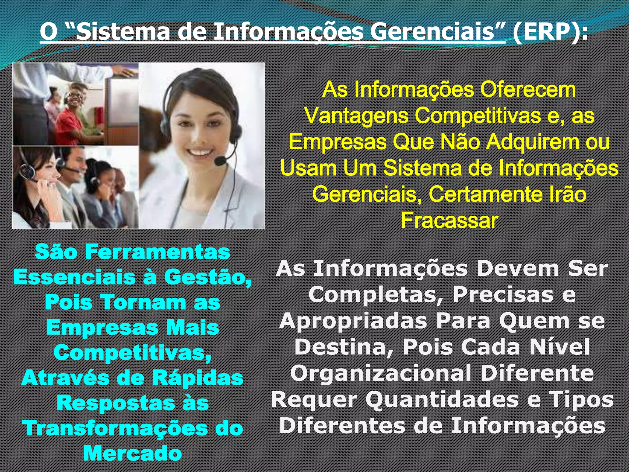 O “Sistema de Informações Gerenciais” (ERP):
As Informações Oferecem
Vantagens Competitivas e, as
Empresas Que Não Adquirem ou
Usam Um Sistema de Informações
Gerenciais, Certamente Irão
Fracassar
São Ferramentas
Essenciais à Gestão,
Pois Tornam as
Empresas Mais
Competitivas,
Através de Rápidas
Respostas às
Transformações do
Mercado
As Informações Devem Ser
Completas, Precisas e
Apropriadas Para Quem se
Destina, Pois Cada Nível
Organizacional Diferente
Requer Quantidades e Tipos
Diferentes de Informações