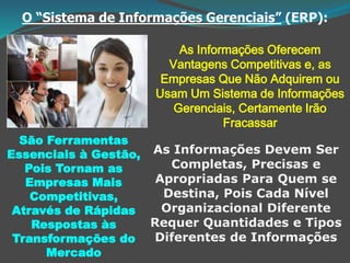 O “Sistema de Informações Gerenciais” (ERP):
As Informações Oferecem
Vantagens Competitivas e, as
Empresas Que Não Adquirem ou
Usam Um Sistema de Informações
Gerenciais, Certamente Irão
Fracassar
São Ferramentas
Essenciais à Gestão,
Pois Tornam as
Empresas Mais
Competitivas,
Através de Rápidas
Respostas às
Transformações do
Mercado
As Informações Devem Ser
Completas, Precisas e
Apropriadas Para Quem se
Destina, Pois Cada Nível
Organizacional Diferente
Requer Quantidades e Tipos
Diferentes de Informações
 