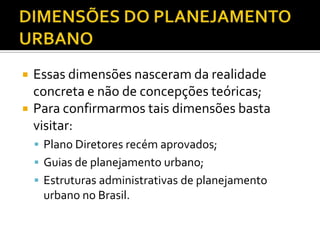  Essas dimensões nasceram da realidade
concreta e não de concepções teóricas;
 Para confirmarmos tais dimensões basta
visitar:
 Plano Diretores recém aprovados;
 Guias de planejamento urbano;
 Estruturas administrativas de planejamento
urbano no Brasil.
 
