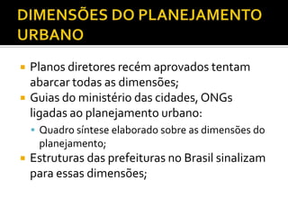  Planos diretores recém aprovados tentam
abarcar todas as dimensões;
 Guias do ministério das cidades, ONGs
ligadas ao planejamento urbano:
 Quadro síntese elaborado sobre as dimensões do
planejamento;
 Estruturas das prefeituras no Brasil sinalizam
para essas dimensões;
 