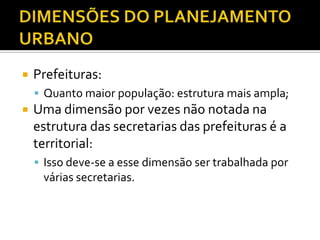  Prefeituras:
 Quanto maior população: estrutura mais ampla;
 Uma dimensão por vezes não notada na
estrutura das secretarias das prefeituras é a
territorial:
 Isso deve-se a esse dimensão ser trabalhada por
várias secretarias.
 