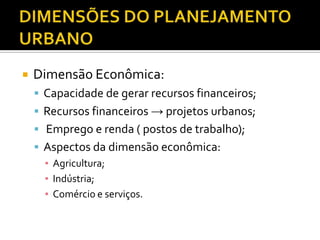  Dimensão Econômica:
 Capacidade de gerar recursos financeiros;
 Recursos financeiros → projetos urbanos;
 Emprego e renda ( postos de trabalho);
 Aspectos da dimensão econômica:
▪ Agricultura;
▪ Indústria;
▪ Comércio e serviços.
 