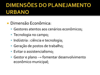  Dimensão Econômica:
 Gestores atentos aos cenários econômicos;
 Tecnologia no campo;
 Indústria : ciência e tecnologia;
 Geração de postos de trabalho;
 Evitar o assistencialismo;
 Gestor e plano → fomentar desenvolvimento
econômico municipal;
 