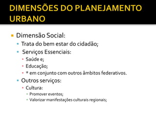  Dimensão Social:
 Trata do bem estar do cidadão;
 Serviços Essenciais:
▪ Saúde e;
▪ Educação;
▪ * em conjunto com outros âmbitos federativos.
 Outros serviços:
▪ Cultura:
▪ Promover eventos;
▪ Valorizar manifestações culturais regionais;
 