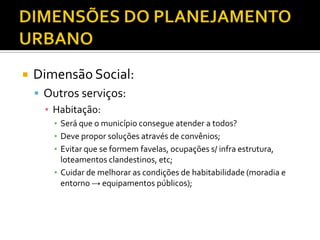  Dimensão Social:
 Outros serviços:
▪ Habitação:
▪ Será que o município consegue atender a todos?
▪ Deve propor soluções através de convênios;
▪ Evitar que se formem favelas, ocupações s/ infra estrutura,
loteamentos clandestinos, etc;
▪ Cuidar de melhorar as condições de habitabilidade (moradia e
entorno → equipamentos públicos);
 