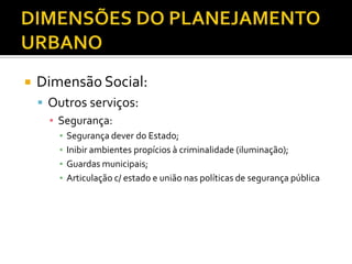  Dimensão Social:
 Outros serviços:
▪ Segurança:
▪ Segurança dever do Estado;
▪ Inibir ambientes propícios à criminalidade (iluminação);
▪ Guardas municipais;
▪ Articulação c/ estado e união nas políticas de segurança pública
 
