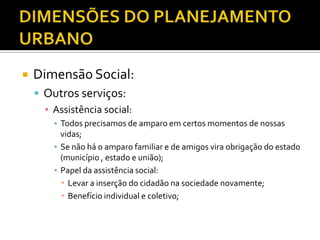  Dimensão Social:
 Outros serviços:
▪ Assistência social:
▪ Todos precisamos de amparo em certos momentos de nossas
vidas;
▪ Se não há o amparo familiar e de amigos vira obrigação do estado
(município , estado e união);
▪ Papel da assistência social:
 Levar a inserção do cidadão na sociedade novamente;
 Benefício individual e coletivo;
 