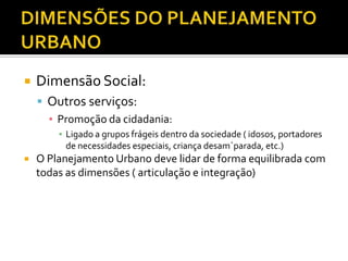  Dimensão Social:
 Outros serviços:
▪ Promoção da cidadania:
▪ Ligado a grupos frágeis dentro da sociedade ( idosos, portadores
de necessidades especiais, criança desam´parada, etc.)
 O Planejamento Urbano deve lidar de forma equilibrada com
todas as dimensões ( articulação e integração)
 