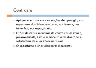 Contraste
  Aplique contraste em suas opções de tipologia, nas
   espessuras das linhas, nas cores, nas formas, nos
   tamanhos, nos espaços, etc.
  É fácil descobrir maneiras de contrastar os itens e,

   provavelmente, esta é a maneira mais divertida e
   satisfatória de criar interesse visual
  O importante é criar elementos marcantes
 