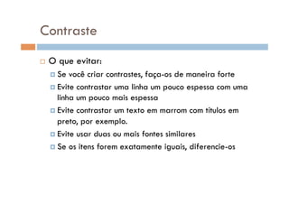 Contraste
    O que evitar:
      Se  você criar contrastes, faça-os de maneira forte
      Evite contrastar uma linha um pouco espessa com uma
       linha um pouco mais espessa
      Evite contrastar um texto em marrom com títulos em
       preto, por exemplo.
      Evite usar duas ou mais fontes similares

      Se os itens forem exatamente iguais, diferencie-os
 