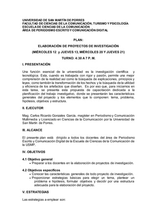 UNIVERSIDAD DE SAN MARTÍN DE PORRES
FACULTAD DE CIENCIAS DE LA COMUNICACIÓN, TURISMO Y PSICOLOGÍA
ESCUELADE CIENCIAS DE LA COMUNICACIÓN
ÁREA DE PERIODISMO ESCRITO Y COMUNICACIÓN DIGITAL
PLAN:
ELABORACIÓN DE PROYECTOS DE INVESTIGACIÓN
(MIÉRCOLES 12 y JUEVES 13, MIÉRCOLES 20 Y JUEVES 21)
TURNO: 4:30 A 7 P. M.
I. PRESENTACIÓN
Una función esencial de la universidad es la investigación científica y
tecnológica. Esta, cuando es trabajada con rigor y pasión, permite una mejor
comprensión de la realidad así como la búsqueda de explicaciones, principios y
leyes; como también la transformación de los hechos y la búsqueda de la utilidad
y eficiencia de los artefactos que diseñan. Es por eso que, para iniciarnos en
esta tarea, se presenta esta propuesta de capacitación dedicada a la
planificación del trabajo investigativo, donde se presentarán las características
generales del proyecto y los elementos que lo componen: tema, problema,
hipótesis, objetivos y estructura.
II. EJECUTOR
Mag. Carlos Ricardo Gonzales García, magíster en Periodismo y Comunicación
Multimedia y Licenciado en Ciencias de la Comunicación por la Universidad de
San Martín de Porres.
III. ALCANCE
El presente plan está dirigido a todos los docentes del área de Periodismo
Escrito y Comunicación Digital de la Escuela de Ciencias de la Comunicación de
la USMP.
IV. OBJETIVOS
4.1 Objetivo general
 Preparar a los docentes en la elaboración de proyectos de investigación.
4.2 Objetivos específicos
 Conocer las características generales de todo proyecto de investigación.
 Proporcionar estrategias básicas para elegir un tema, plantear un
problema e hipótesis, formular objetivos y decidir por una estructura
adecuada para la elaboración del proyecto.
V. ESTRATEGIAS
Las estrategias a emplear son:
 