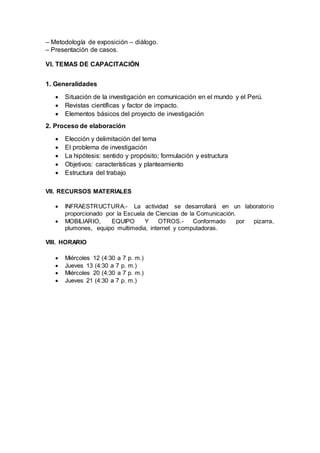 – Metodología de exposición – diálogo.
– Presentación de casos.
VI. TEMAS DE CAPACITACIÓN
1. Generalidades
 Situación de la investigación en comunicación en el mundo y el Perú.
 Revistas científicas y factor de impacto.
 Elementos básicos del proyecto de investigación
2. Proceso de elaboración
 Elección y delimitación del tema
 El problema de investigación
 La hipótesis: sentido y propósito; formulación y estructura
 Objetivos: características y planteamiento
 Estructura del trabajo
VII. RECURSOS MATERIALES
 INFRAESTRUCTURA.- La actividad se desarrollará en un laboratorio
proporcionado por la Escuela de Ciencias de la Comunicación.
 MOBILIARIO, EQUIPO Y OTROS.- Conformado por pizarra,
plumones, equipo multimedia, internet y computadoras.
VIII. HORARIO
 Miércoles 12 (4:30 a 7 p. m.)
 Jueves 13 (4:30 a 7 p. m.)
 Miércoles 20 (4:30 a 7 p. m.)
 Jueves 21 (4:30 a 7 p. m.)
 