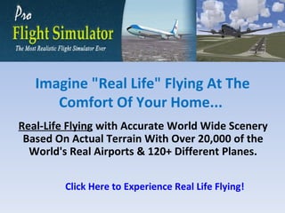 Real-Life Flying  with Accurate World Wide Scenery Based On Actual Terrain With Over 20,000 of the World's Real Airports & 120+ Different Planes. Imagine &quot;Real Life&quot; Flying At The Comfort Of Your Home...  Click Here to Experience Real Life Flying! 