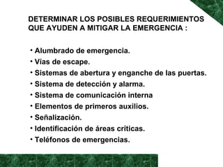 DETERMINAR LOS POSIBLES REQUERIMIENTOS 
QUE AYUDEN A MITIGAR LA EMERGENCIA : 
• Alumbrado de emergencia. 
• Vías de escape. 
• Sistemas de abertura y enganche de las puertas. 
• Sistema de detección y alarma. 
• Sistema de comunicación interna 
• Elementos de primeros auxilios. 
• Señalización. 
• Identificación de áreas críticas. 
• Teléfonos de emergencias. 
 