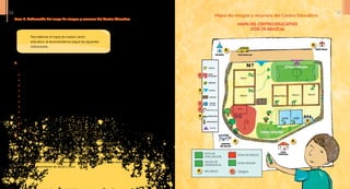 Mapa de riesgos y recursos del Centro Educativo
Mapa deL CENTRO EDUCATIVO
Jose de Abascal
Paso 3: Elaboración del mapa de riesgos y recursos del Centro Educativo
a.	Elaboremos un mapa del centro educativo utilizando, de preferencia, papel cuadriculado.
Asegurémonos de incluir los siguientes elementos:
•	 Entradas y salidas al centro educativo, calles de acceso
•	 Zonas de recreo, canchas, cafetería, juegos, pupitres y mesas
•	 Aulas rotuladas con el grado y sección colocados en puertas y ventanas
•	 Pasillos
•	 Tendido eléctrico, canaletas
•	 Servicios sanitarios o baños
•	 Cisternas, tanques, pozo séptico
•	 Laboratorios, talleres, cocina, bodega
•	 Tendido eléctrico, postes
•	 Muros perimetrales o de alrededores
•	 Otros
b.	En una copia del mapa del centro educativo, podríamos ubicar las amenazas, vulnerabilidad y
capacidades identificadas. Se puede sombrear los lugares que están expuestos a riesgos. También
se debe identificar en el mapa las rutas de evacuación, puntos de concentración y zonas seguras.
c.	Para completar el mapa, se deben ubicar los recursos existentes en la comunidad: unidad de salud,
hospital o centro de salud, Policía Nacional, casa comunal, iglesias, cuerpos de socorro, teléfonos
públicos, medios de transporte (camiones, carros, caballos, etc.), casas donde habitan enfermeros/
as, médicos, promotores de salud y otros.
Para elaborar el mapa de nuestro centro
educativo, te recomendamos seguir las siguientes
indicaciones.
ZONA SEGURA
ZONA SEGURA
R
R
R R
R
R
R
ZONA SEGURA
ZONA DE RIESGO
RUTA DE
EVACUACIÓN
SALIDA DE
EMERGENCIA
RECURSOS riesgosR r
r
r
r
N
36 37
 
