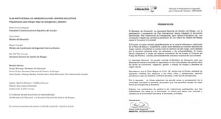 Plan Institucional de Emergencias para Centros Educativos
Preparémonos para manejar mejor las emergencias y desastres
Rafael Correa Delgado
Presidente Constitucional de la República del Ecuador
Gloria Vidal
Ministra de Educación
Miguel Carvajal
Ministro de Coordinación de Seguridad Interna y Externa
Ma. Del Pilar Cornejo
Secretaría Nacional de Gestión de Riesgos
Revisión técnica:
Fausto Moncayo; Ministerio de Educación
Emilio Ochoa; Secretaría Nacional de Gestión de Riesgos
Doris Gordon, Rodrigo Barreto, Pamela Jarrín, Mirta Raimondo; Plan Internacional Ecuador
Diseño: Manthra Editores / info@manthra.net
Edición: Ana Lorena Domenech
Ilustraciones: Eulalia Cornejo
El contenido de este documento es responsabilidad
del Ministerio de Educación y la Secretaría Nacional de Gestión de Riesgos.
Se autoriza la reproducción parcial o total del contenido, citando la fuente.
3
 