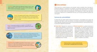 1.2 Vulnerabilidad
Factor interno de un sistema expuesto a una amenaza, cuando es sensible a ella y tiene baja ca-
pacidad de adaptación o recuperación. Por ejemplo, si las personas construyen casas sin respetar
las normas de resistencia para sismos, están más expuestas a sufrir daños graves si se presenta
un sismo. Si construyen casas cerca de quebradas o en las laderas de un volcán, estas casas serán
las primeras en destruirse en un deslizamiento de tierra o por los flujos piroclásticos, producto de
una erupción.
Factores de vulnerabilidad
Se había dicho que existen factores internos de las personas o comunidades que las vuelve más
propensas a sufrir daños si tienen que enfrentar una amenaza. Esos factores de vulnerabilidad son
varios y dependen del aspecto que se analice; es muy importante tenerlos en cuenta para disminuirlos.
A continuación describimos esos factores.
Factor físico: Depende de si estamos ubi-
cados en áreas propensas y si es que los ele-
mentos expuestos a la amenaza no son lo
suficientemente resistentes. De eso depen-
derá que seamos más o menos afectados. Un
ejemplo de vulnerabilidad física es un centro
educativo que haya sido construido en el cau-
ce o muy cerca de un río. En época de lluvias,
el caudal del río crece y esa zona tiene más
probabilidad de ser inundada.
Debemos tomar en cuenta los distintos factores
que nos hacen vulnerables frente a las amenazas.
Factor económico: La pobreza incrementa la
vulnerabilidad. Los sectores económicamente
más abatidos son los más vulnerables. Las per-
sonas y las poblaciones más pobres viven en el
desempleo, con ingresos mínimos, o tienen di-
ficultad o imposibilidad de mandar a sus hijos
a los centros educativos. Así también, mientras
menos recursos tenga un centro educativo, más
dificultades tendrá para recuperarse y recons-
truirse si un desastre le causa daños.
Sequía: Prolongado período (meses o años) durante el cual, una
zona de la tierra no recibe agua de lluvia, lo que causa graves
daños a los cultivos, los animales y las personas. Puede, incluso,
provocar muertes.
Incendio: Fuegos intensos que destruyen bosques, selvas o casas.
Estos incendios, cuando se salen de control, pueden esparcirse y
afectar amplias zonas forestales o pobladas.
Pandemia: Es una epidemia que afecta al mismo tiempo a muchos
países en el mundo. Al ser producida por un virus nuevo, puede
ocasionar un cuadro clínico de mayor severidad, porque la población
no tiene defensas para el nuevo virus.
Plagas: Calamidad que afecta a un pueblo o comunidad, por
ejemplo, una inmensa cantidad de insectos o parásitos que pueden
destruir los cultivos.
Derrame tóxico: Cuando se vierte o riega sustancias que son
tóxicas y afectan gravemente la vida de plantas, animales e, incluso,
personas, por ejemplo, el derrame de hidrocarburo, vertidos
industriales no tratados, derrames agroquímicos.
14 15
 