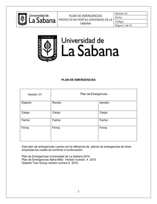 PLAN DE EMERGENCIAS
PROYECTO AD PORTAS UNIVERDAD DE LA
SABANA
Versión: 01
Fecha:
Código:
Página 1 de 55
1
PLAN DE EMERGENCIAS
Versión: 01 Plan de Emergencias
Elaboró: Revisó: Aprobó:
Cargo: Cargo: Cargo:
Fecha: Fecha: Fecha:
Firma: Firma: Firma:
Este plan de emergencias cuenta con la referencia de planes de emergencias de otras
empresas los cuales se nombran a continuación:
Plan de Emergencias Universidad de La Sabana 2014
Plan de Emergencias Alpha Mike Versión numero 4 2015
Galante Trevi Group versión numero 6 2016
 