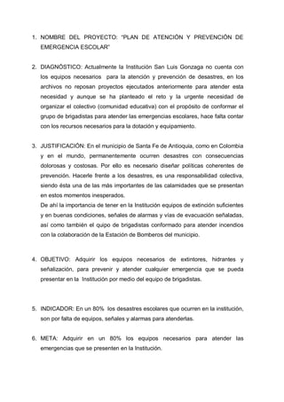 1. NOMBRE DEL PROYECTO: “PLAN DE ATENCIÓN Y PREVENCIÓN DE
EMERGENCIA ESCOLAR”
2. DIAGNÓSTICO: Actualmente la Institución San Luis Gonzaga no cuenta con
los equipos necesarios para la atención y prevención de desastres, en los
archivos no reposan proyectos ejecutados anteriormente para atender esta
necesidad y aunque se ha planteado el reto y la urgente necesidad de
organizar el colectivo (comunidad educativa) con el propósito de conformar el
grupo de brigadistas para atender las emergencias escolares, hace falta contar
con los recursos necesarios para la dotación y equipamiento.
3. JUSTIFICACIÓN: En el municipio de Santa Fe de Antioquia, como en Colombia
y en el mundo, permanentemente ocurren desastres con consecuencias
dolorosas y costosas. Por ello es necesario diseñar políticas coherentes de
prevención. Hacerle frente a los desastres, es una responsabilidad colectiva,
siendo ésta una de las más importantes de las calamidades que se presentan
en estos momentos inesperados.
De ahí la importancia de tener en la Institución equipos de extinción suficientes
y en buenas condiciones, señales de alarmas y vías de evacuación señaladas,
así como también el quipo de brigadistas conformado para atender incendios
con la colaboración de la Estación de Bomberos del municipio.
4. OBJETIVO: Adquirir los equipos necesarios de extintores, hidrantes y
señalización, para prevenir y atender cualquier emergencia que se pueda
presentar en la Institución por medio del equipo de brigadistas.
5. INDICADOR: En un 80% los desastres escolares que ocurren en la institución,
son por falta de equipos, señales y alarmas para atenderlas.
6. META: Adquirir en un 80% los equipos necesarios para atender las
emergencias que se presenten en la Institución.
 