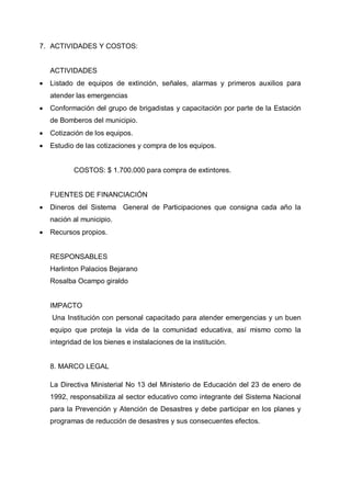 7. ACTIVIDADES Y COSTOS:
ACTIVIDADES
• Listado de equipos de extinción, señales, alarmas y primeros auxilios para
atender las emergencias
• Conformación del grupo de brigadistas y capacitación por parte de la Estación
de Bomberos del municipio.
• Cotización de los equipos.
• Estudio de las cotizaciones y compra de los equipos.
COSTOS: $ 1.700.000 para compra de extintores.
FUENTES DE FINANCIACIÓN
• Dineros del Sistema General de Participaciones que consigna cada año la
nación al municipio.
• Recursos propios.
RESPONSABLES
Harlinton Palacios Bejarano
Rosalba Ocampo giraldo
IMPACTO
Una Institución con personal capacitado para atender emergencias y un buen
equipo que proteja la vida de la comunidad educativa, así mismo como la
integridad de los bienes e instalaciones de la institución.
8. MARCO LEGAL
La Directiva Ministerial No 13 del Ministerio de Educación del 23 de enero de
1992, responsabiliza al sector educativo como integrante del Sistema Nacional
para la Prevención y Atención de Desastres y debe participar en los planes y
programas de reducción de desastres y sus consecuentes efectos.
 