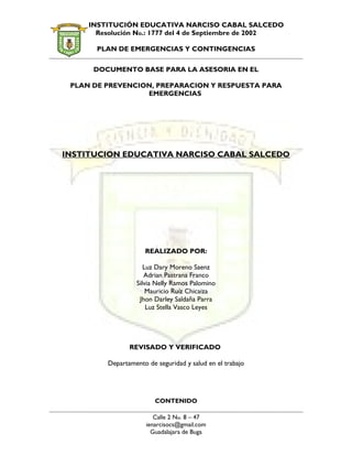 INSTITUCIÓN EDUCATIVA NARCISO CABAL SALCEDO
Resolución No.: 1777 del 4 de Septiembre de 2002
PLAN DE EMERGENCIAS Y CONTINGENCIAS
DOCUMENTO BASE PARA LA ASESORIA EN EL
PLAN DE PREVENCION, PREPARACION Y RESPUESTA PARA
EMERGENCIAS
INSTITUCION EDUCATIVA NARCISO CABAL SALCEDO
REALIZADO POR:
Luz Dary Moreno Saenz
Adrian Pastrana Franco
Silvia Nelly Ramos Palomino
Mauricio Ruíz Chicaiza
Jhon Darley Saldaña Parra
Luz Stella Vasco Leyes
REVISADO Y VERIFICADO
Departamento de seguridad y salud en el trabajo
CONTENIDO
Calle 2 No. 8 – 47
ienarcisocs@gmail.com
Guadalajara de Buga
 