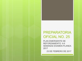 PREPARATORIA
OFICIAL NO. 25
PLAN EMERGENTE DE
REFORZAMIENTO A 6
SEMANAS EXAMEN PLANEA
2017
23 DE FEBRERO DE 2017
 