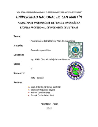 “AÑO DE LA INTEGRACIÓN NACIONAL Y EL RECONOCIMIENTO DE NUESTRA DIVERSIDAD”


  UNIVERSIDAD NACIONAL DE SAN MARTÍN
   FACULTAD DE INGENIERÍA DE SISTEMAS E INFORMÁTICA

         ESCUELA PROFESIONAL DE INGENIERÍA DE SISTEMAS


Tema:
                  Planeamiento Estratégico y Plan de Inversiones

Materia:
                  Gerencia Informática

Docente:
                  Ing. MWD. Dino Michel Quinteros Navarro

Ciclo:
                  IX

Semestre:
                  2012 – Verano

Autores:
                  José Antonio Cárdenas Santillán
                  Leonardo Figueroa Loyola
                  Marvin Dávila Flores
                  Fransk Carlos Leiva Sinti



                             Tarapoto – Perú

                                    2012
 