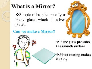 What is a Mirror? 
Simple mirror is actually a 
plane glass which is silver 
plated 
Can we make a Mirror? 
Plane glass provides 
the smooth surface 
Silver coating makes 
it shiny 
 