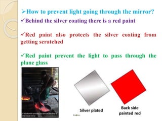 How to prevent light going through the mirror? 
Behind the silver coating there is a red paint 
Red paint also protects the silver coating from 
getting scratched 
Red paint prevent the light to pass through the 
plane glass 
 