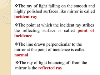 The ray of light falling on the smooth and 
highly polished surfaces like mirror is called 
incident ray 
The point at which the incident ray strikes 
the reflecting surface is called point of 
incidence 
The line drawn perpendicular to the 
mirror at the point of incidence is called 
normal 
The ray of light bouncing off from the 
mirror is the reflected ray 
 