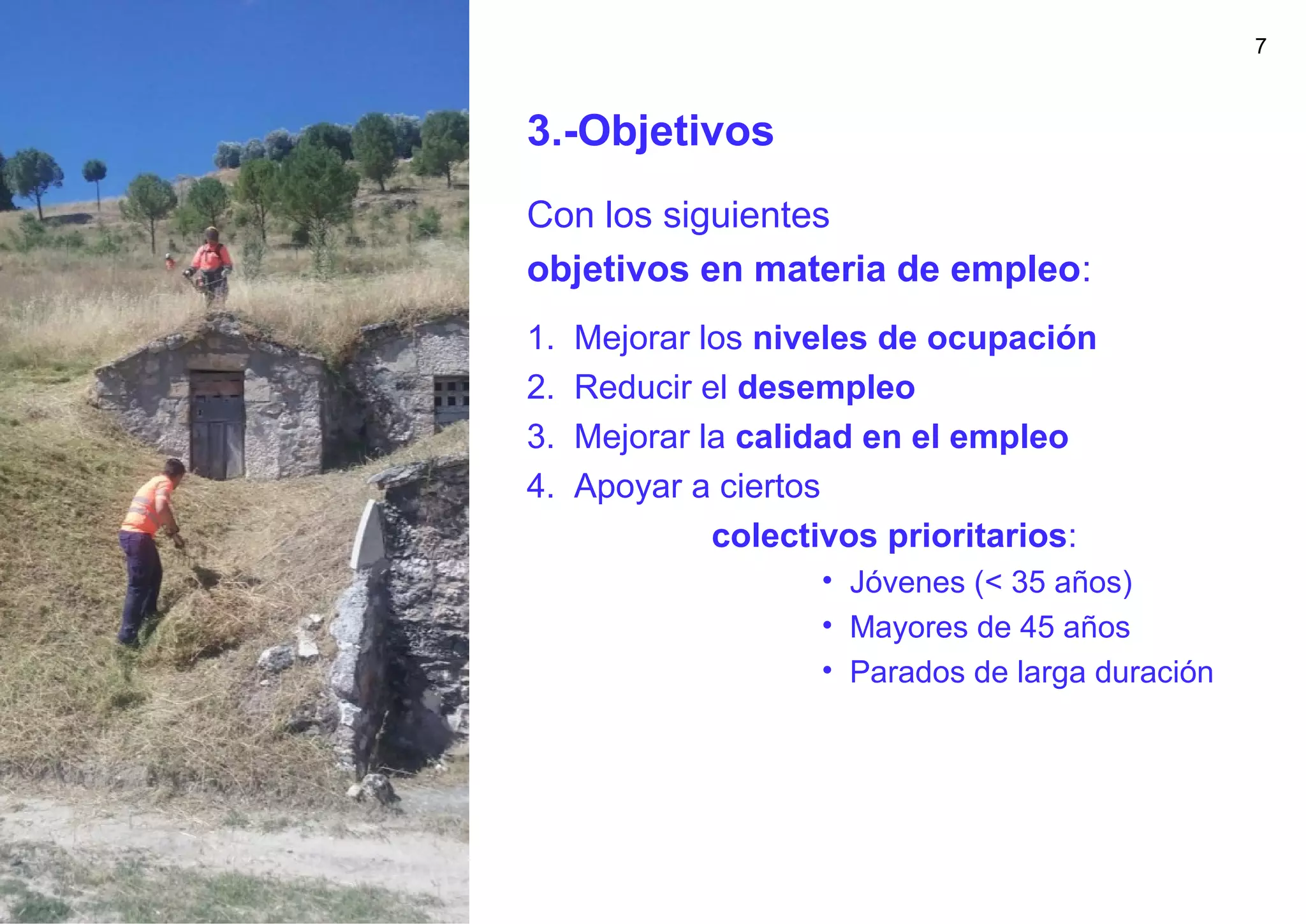 7
3.-Objetivos
Con los siguientes
objetivos en materia de empleo:
1. Mejorar los niveles de ocupación
2. Reducir el desempleo
3. Mejorar la calidad en el empleo
4. Apoyar a ciertos
colectivos prioritarios:
• Jóvenes (< 35 años)
• Mayores de 45 años
• Parados de larga duración
 