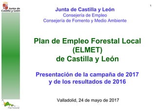 1
Plan de Empleo Forestal Local
(ELMET)
de Castilla y León
Valladolid, 24 de mayo de 2017
Junta de Castilla y León
Consejería de Empleo
Consejería de Fomento y Medio Ambiente
Presentación de la campaña de 2017
y de los resultados de 2016
 