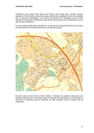 XI MBA UPC 2002-2004                                    Plan de Empresa: LITTLECHILD




Decidimos pues elegir Sant Quirze del Vallès como lugar para instalar nuestra
guardería. En concreto la zona del parque central de la población, es la zona elegida
por su situación estratégica: muy cerca del centro de la localidad, en una zona
todavía en expansión urbanística, cerca de los ferrocarriles de la Generalitat y cerca
de una gran superficie.

La zona seleccionada está indicada con un círculo en el siguiente plano. Es una zona
en construcción con área de servicios y al lado del parque.




En todo caso la zona entre el Parc Vallés y Terrassa nos pareció ideal para una
posible expansión de la empresa hacia el mercado de guarderías con orientación a
servicios a empresas que se apuntará en este proyecto como la futura vía de
expansión.




                                                                                   10
 
