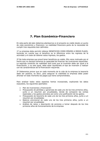 XI MBA UPC 2002-2004                                    Plan de Empresa: LITTLECHILD




               7. Plan Económico-Financiero

En esta parte del plan debemos plantearnos si el proyecto es viable desde un punto
de vista económico y financiero. La viabilidad financiera parte de la necesidad de
cumplir tres requisitos bien definidos:

1º La empresa debe permitir obtener BENEFICIOS COMO MÍNIMO A MEDIO PLAZO,
teniendo en cuenta que el beneficio es la diferencia entre los ingresos de la
actividad y el coste de obtener estos ingresos, los gastos.

2º No toda empresa que prevé tener beneficios es viable. Ello viene motivado por el
hecho que no siempre tenemos la capacidad de financiar las inversiones requeridas.
La segunda condición de viabilidad será pues que la inversión debe ser igual a la
financiación, y no solo igual, debe estar equilibrado el tipo de inversión a realizar
con las características de la financiación requerida.

3º Deberemos prever que en cada momento de la vida de la empresa la tesorería
debe ser positiva, es decir, para asegurar la viabilidad la empresa debe poder
afrontar en todo momento los pagos que tiene comprometidos.


Para analizar todos estos aspectos hemos incorporado, explicando los datos
expuestos, los siguientes apartados:

   •   Plan de inversiones y financiación
   •   Presupuesto de pérdidas y ganancias de cada uno de los tres primeros años,
       junto a un resumen por anualidades, donde de comparen las ventas
       esperadas y los gastos previstos así como una justificación de los gastos
   •   Presupuesto de tesorería de cada uno de los tres primeros años, junto a un
       resumen por anualidades
   •   Balance previsional de cada uno de los tres primeros años, junto a un
       resumen por anualidades
   •   Análisis de ratios y descripción de acciones a tomar después de los tres
       primeros años de funcionamiento de la empresa




                                                                                 101
 