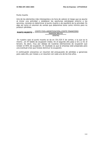 XI MBA UPC 2002-2004                                    Plan de Empresa: LITTLECHILD




Punto muerto

Uno de los elementos más interesantes a la hora de valorar el riesgo que se asume
al iniciar una actividad y establecer las oportunas estrategias entorno a los
servicios, consiste en determinar el punto muerto o de equilibrio de la actividad. Es
algo así como el volumen de ventas que deberemos tener como mínimo para no
producir pérdidas.

                       COSTE FIJO+AMORTIZACIÓN+COSTE FINANCIERO
PUNTO MUERTO =
                                    MARGEN BRUTO
                                       VENTAS

 En nuestro caso el punto muerto se da en 331.525 € de ventas, o lo que es lo
mismo , en 47 bebés de ocupación media. En el segundo año pasa a 52 y a 51 el
tercero. Es decir, muy por debajo de nuestras estimaciones de ocupación que
rondan el 95% de ocupación. El resultado es que la empresa está preparada para
una eventual crisis que hiciese disminuir la ocupación.

A continuación anexamos un resumen del presupuesto de pérdidas y ganancias
para cada año, por meses y un resumen con cada uno de los tres años.




                                                                                 114
 